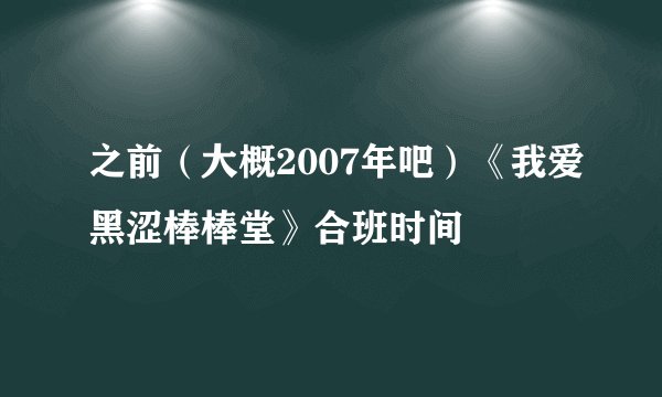之前（大概2007年吧）《我爱黑涩棒棒堂》合班时间