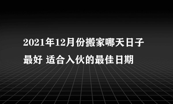 2021年12月份搬家哪天日子最好 适合入伙的最佳日期