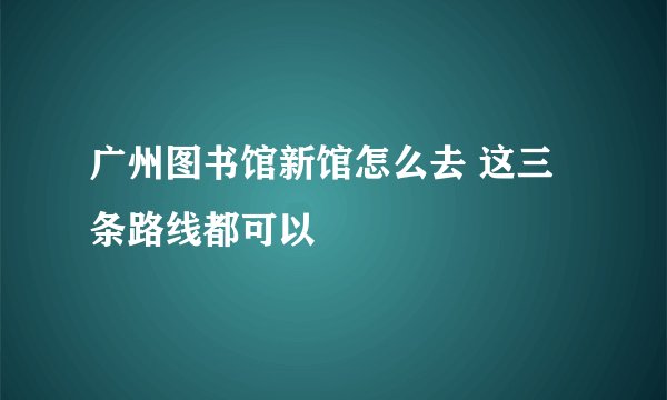 广州图书馆新馆怎么去 这三条路线都可以