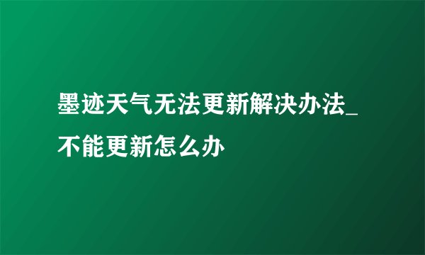 墨迹天气无法更新解决办法_不能更新怎么办