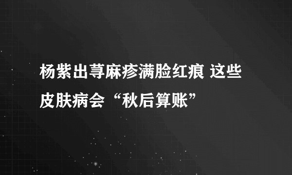 杨紫出荨麻疹满脸红痕 这些皮肤病会“秋后算账”