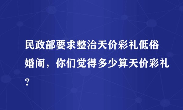 民政部要求整治天价彩礼低俗婚闹,你们觉得多少算天价彩礼?