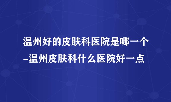 温州好的皮肤科医院是哪一个-温州皮肤科什么医院好一点