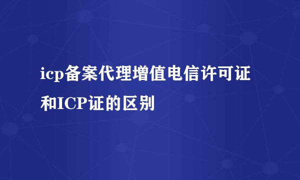 icp备案代理增值电信许可证和ICP证的区别
