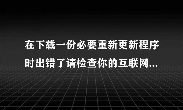 在下载一份必要重新更新程序时出错了请检查你的互联网并重试？