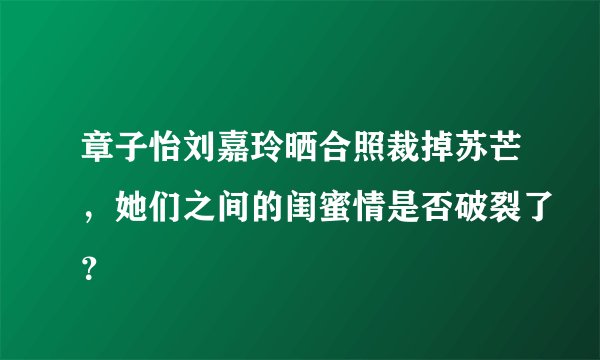 章子怡刘嘉玲晒合照裁掉苏芒，她们之间的闺蜜情是否破裂了？