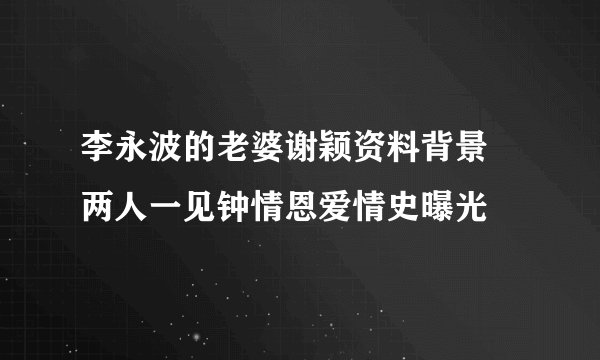 李永波的老婆谢颖资料背景 两人一见钟情恩爱情史曝光