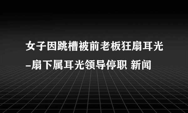女子因跳槽被前老板狂扇耳光-扇下属耳光领导停职 新闻