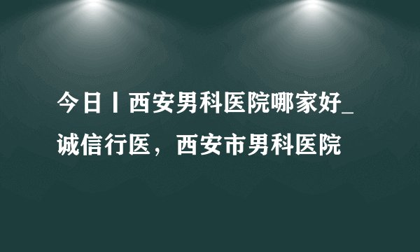 今日丨西安男科医院哪家好_诚信行医，西安市男科医院