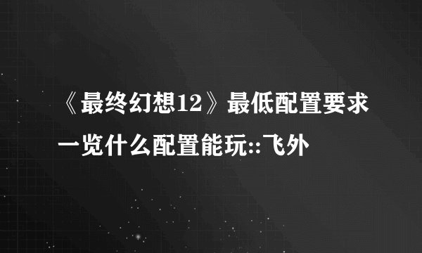 《最终幻想12》最低配置要求一览什么配置能玩::飞外