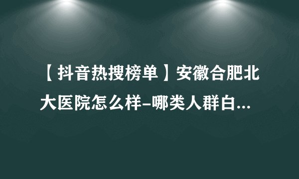 【抖音热搜榜单】安徽合肥北大医院怎么样-哪类人群白癜风病发几率高?