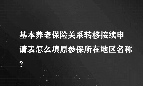 基本养老保险关系转移接续申请表怎么填原参保所在地区名称？