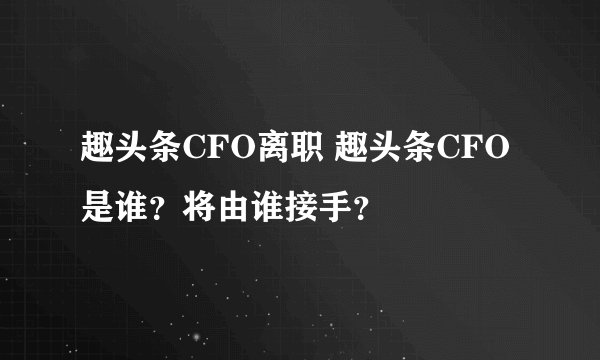 趣头条CFO离职 趣头条CFO是谁?将由谁接手?