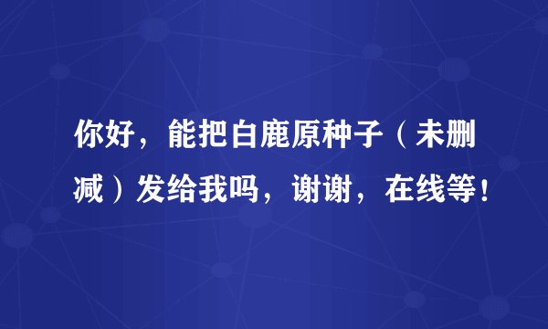 你好，能把白鹿原种子（未删减）发给我吗，谢谢，在线等！