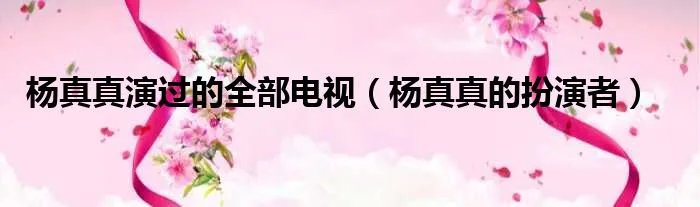 杨真真演过的全部电视（杨真真的扮演者）