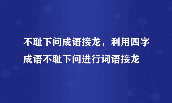 不耻下问成语接龙,利用四字成语不耻下问进行词语接龙