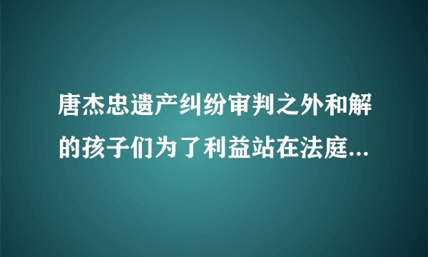 唐杰忠遗产纠纷审判之外和解的孩子们为了利益站在法庭上真是家族的不幸