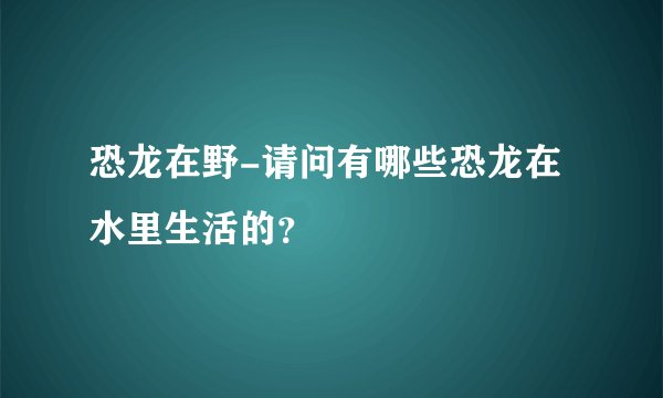 恐龙在野-请问有哪些恐龙在水里生活的?