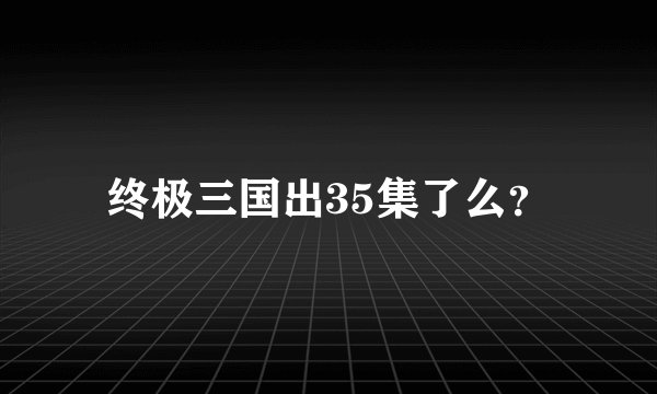 终极三国出35集了么？