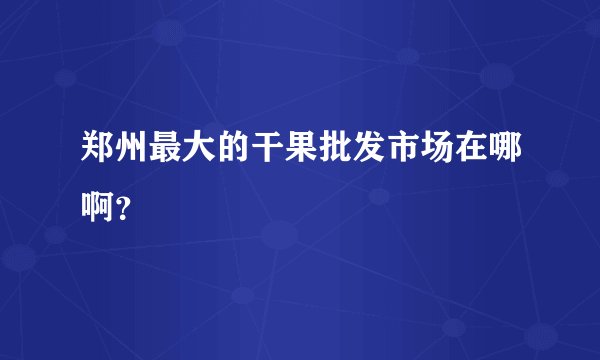 郑州最大的干果批发市场在哪啊?