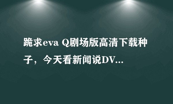 跪求eva Q剧场版高清下载种子，今天看新闻说DVD出来了，应该能下载了吧