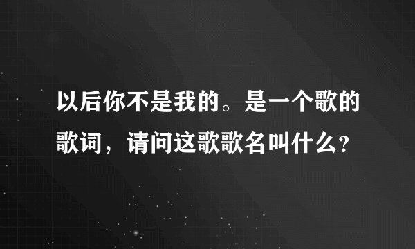 以后你不是我的。是一个歌的歌词，请问这歌歌名叫什么？
