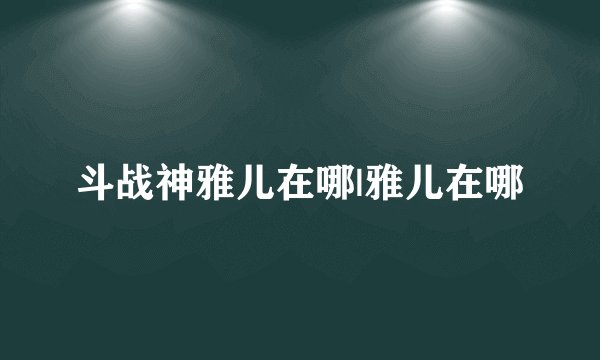 斗战神雅儿在哪|雅儿在哪