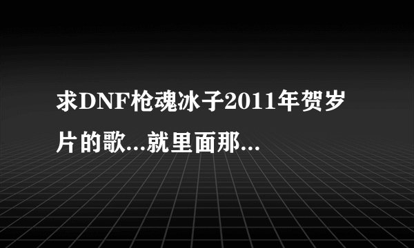求DNF枪魂冰子2011年贺岁片的歌...就里面那个刺客一波流连死野猪王的时候那一段的歌...