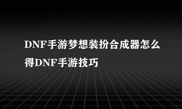 DNF手游梦想装扮合成器怎么得DNF手游技巧