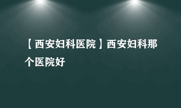 【西安妇科医院】西安妇科那个医院好