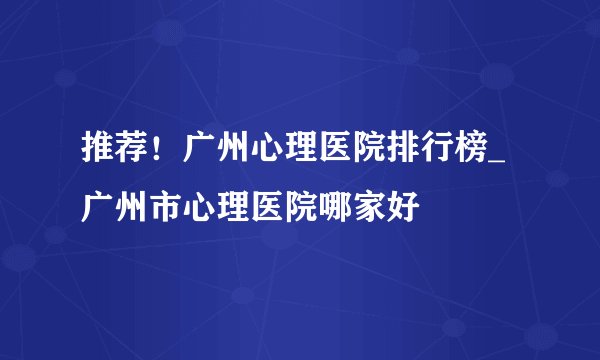 推荐！广州心理医院排行榜_广州市心理医院哪家好