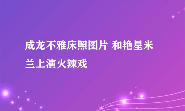 成龙不雅床照图片 和艳星米兰上演火辣戏