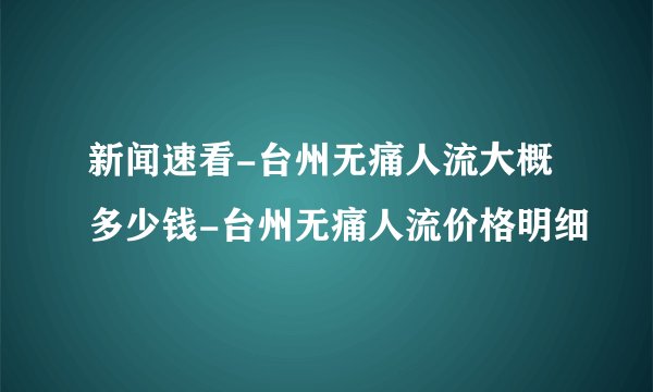 新闻速看-台州无痛人流大概多少钱-台州无痛人流价格明细