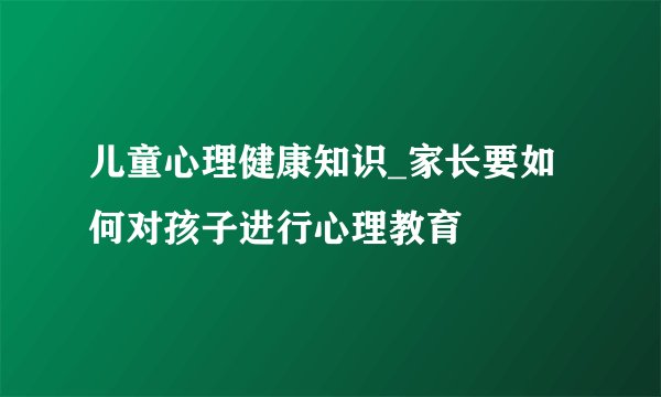 儿童心理健康知识_家长要如何对孩子进行心理教育