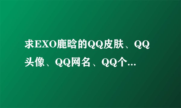 求EXO鹿晗的QQ皮肤、QQ头像、QQ网名、QQ个性签名啊~！！！