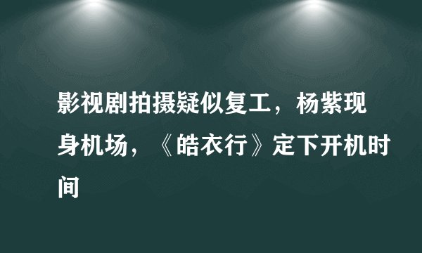 影视剧拍摄疑似复工，杨紫现身机场，《皓衣行》定下开机时间