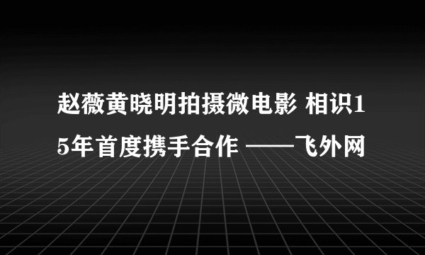 赵薇黄晓明拍摄微电影 相识15年首度携手合作 ——飞外网