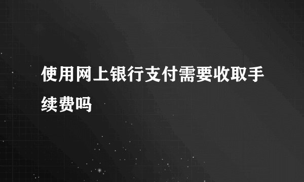 使用网上银行支付需要收取手续费吗