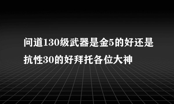问道130级武器是金5的好还是抗性30的好拜托各位大神