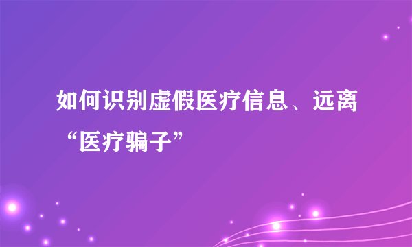 如何识别虚假医疗信息、远离“医疗骗子”