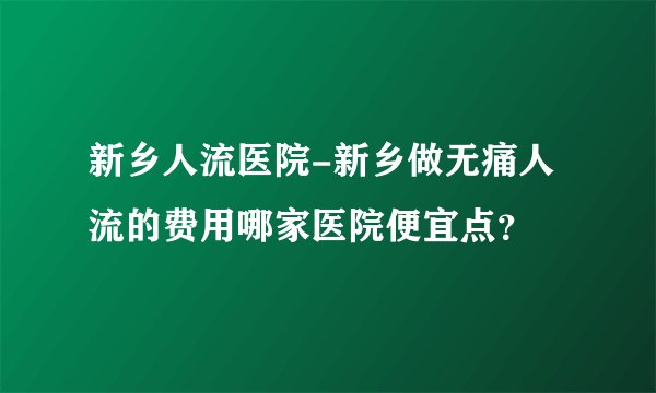 新乡人流医院-新乡做无痛人流的费用哪家医院便宜点?