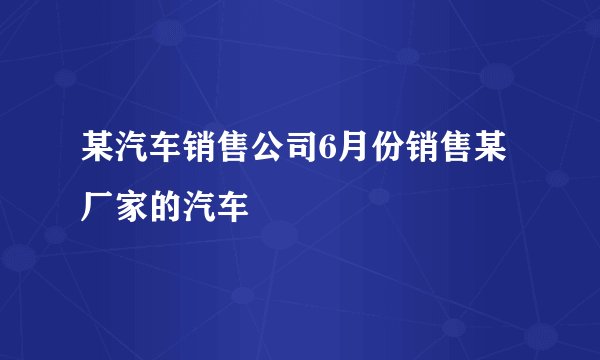 某汽车销售公司6月份销售某厂家的汽车