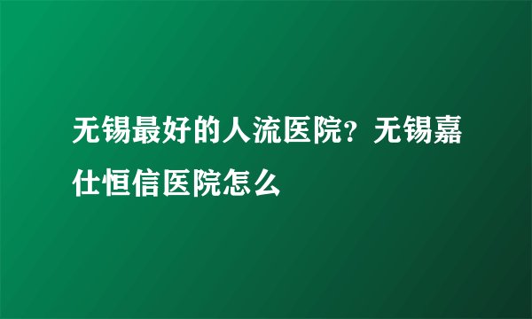 无锡最好的人流医院？无锡嘉仕恒信医院怎么