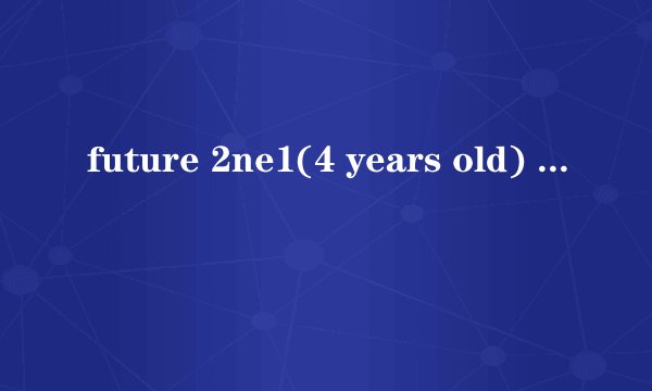 future 2ne1(4 years old) 多大 她们还上学吗 每天怎么生活 学习怎么样