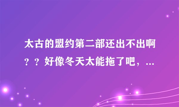太古的盟约第二部还出不出啊？？好像冬天太能拖了吧，跟老猪有的一拼了