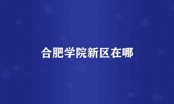 合肥学院新区在哪
