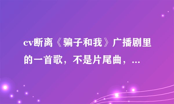 cv断离《骗子和我》广播剧里的一首歌，不是片尾曲，也不是《幸福在靠近》就是中间小白从树上跳下来时，的