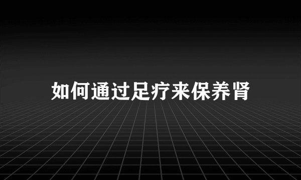 如何通过足疗来保养肾