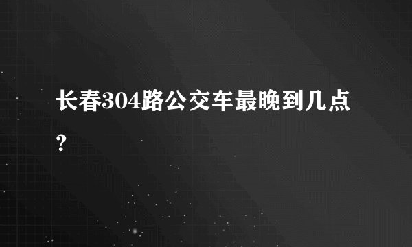 长春304路公交车最晚到几点？
