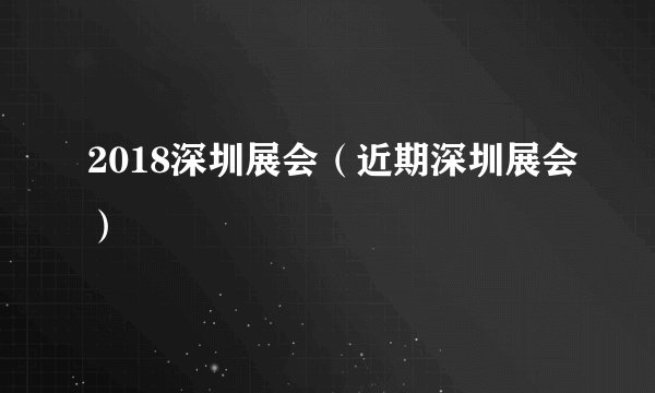 2018深圳展会(近期深圳展会)